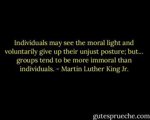 Individuals may see the moral light and voluntarily give up their unjust posture; but... groups tend to be more immoral than individuals. - Martin Luther King Jr.