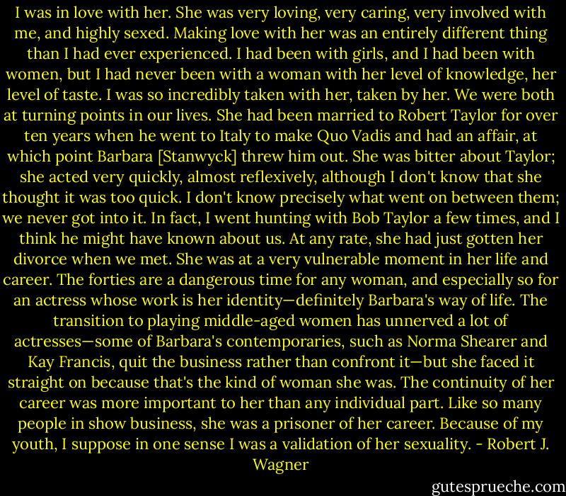 I was in love with her. She was very loving, very caring, very involved with me, and highly sexed. Making love with her was an entirely different thing than I had ever experienced. I had been with girls, and I had been with women, but I had never been with a woman with her level of knowledge, her level of taste. I was so incredibly taken with her, taken by her. We were both at turning points in our lives. She had been married to Robert Taylor for over ten years when he went to Italy to make Quo Vadis and had an affair, at which point Barbara [Stanwyck] threw him out. She was bitter about Taylor; she acted very quickly, almost reflexively, although I don't know that she thought it was too quick. I don't know precisely what went on between them; we never got into it. In fact, I went hunting with Bob Taylor a few times, and I think he might have known about us. At any rate, she had just gotten her divorce when we met. She was at a very vulnerable moment in her life and career. The forties are a dangerous time for any woman, and especially so for an actress whose work is her identity—definitely Barbara's way of life. The transition to playing middle-aged women has unnerved a lot of actresses—some of Barbara's contemporaries, such as Norma Shearer and Kay Francis, quit the business rather than confront it—but she faced it straight on because that's the kind of woman she was. The continuity of her career was more important to her than any individual part. Like so many people in show business, she was a prisoner of her career. Because of my youth, I suppose in one sense I was a validation of her sexuality. - Robert J. Wagner
