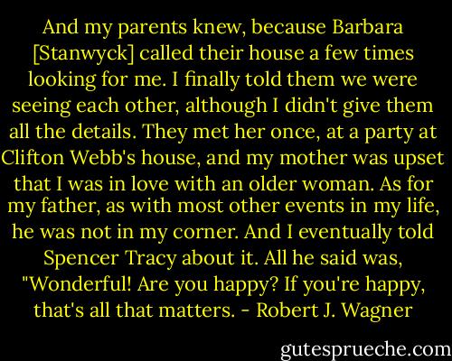 And my parents knew, because Barbara [Stanwyck] called their house a few times looking for me. I finally told them we were seeing each other, although I didn't give them all the details. They met her once, at a party at Clifton Webb's house, and my mother was upset that I was in love with an older woman. As for my father, as with most other events in my life, he was not in my corner. And I eventually told Spencer Tracy about it. All he said was, "Wonderful! Are you happy? If you're happy, that's all that matters. - Robert J. Wagner