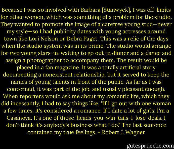 Because I was so involved with Barbara [Stanwyck], I was off-limits for other women, which was something of a problem for the studio. They wanted to promote the image of a carefree young stud—never my style—so I had publicity dates with young actresses around town like Lori Nelson or Debra Paget. This was a relic of the days when the studio system was in its prime. The studio would arrange for two young stars-in-waiting to go out to dinner and a dance and assign a photographer to accompany them. The result would be placed in a fan magazine. It was a totally artificial story documenting a nonexistent relationship, but it served to keep the names of young talents in front of the public. As far as I was concerned, it was part of the job, and usually pleasant enough. When reporters would ask me about my romantic life, which they did incessantly, I had to say things like, "If I go out with one woman a few times, it's considered a romance. If I date a lot of girls, I'm a Casanova. It's one of those 'heads-you-win-tails-I-lose' deals. I don't think it's anybody's business what I do." The last sentence contained my true feelings. - Robert J. Wagner