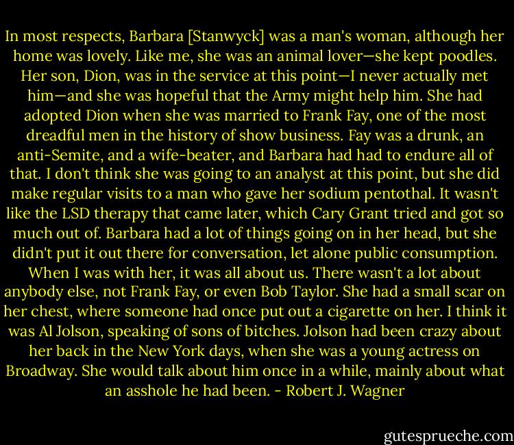 In most respects, Barbara [Stanwyck] was a man's woman, although her home was lovely. Like me, she was an animal lover—she kept poodles. Her son, Dion, was in the service at this point—I never actually met him—and she was hopeful that the Army might help him. She had adopted Dion when she was married to Frank Fay, one of the most dreadful men in the history of show business. Fay was a drunk, an anti-Semite, and a wife-beater, and Barbara had had to endure all of that. I don't think she was going to an analyst at this point, but she did make regular visits to a man who gave her sodium pentothal. It wasn't like the LSD therapy that came later, which Cary Grant tried and got so much out of. Barbara had a lot of things going on in her head, but she didn't put it out there for conversation, let alone public consumption. When I was with her, it was all about us. There wasn't a lot about anybody else, not Frank Fay, or even Bob Taylor. She had a small scar on her chest, where someone had once put out a cigarette on her. I think it was Al Jolson, speaking of sons of bitches. Jolson had been crazy about her back in the New York days, when she was a young actress on Broadway. She would talk about him once in a while, mainly about what an asshole he had been. - Robert J. Wagner