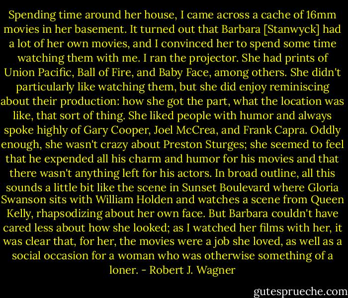 Spending time around her house, I came across a cache of 16mm movies in her basement. It turned out that Barbara [Stanwyck] had a lot of her own movies, and I convinced her to spend some time watching them with me. I ran the projector. She had prints of Union Pacific, Ball of Fire, and Baby Face, among others. She didn't particularly like watching them, but she did enjoy reminiscing about their production: how she got the part, what the location was like, that sort of thing. She liked people with humor and always spoke highly of Gary Cooper, Joel McCrea, and Frank Capra. Oddly enough, she wasn't crazy about Preston Sturges; she seemed to feel that he expended all his charm and humor for his movies and that there wasn't anything left for his actors. In broad outline, all this sounds a little bit like the scene in Sunset Boulevard where Gloria Swanson sits with William Holden and watches a scene from Queen Kelly, rhapsodizing about her own face. But Barbara couldn't have cared less about how she looked; as I watched her films with her, it was clear that, for her, the movies were a job she loved, as well as a social occasion for a woman who was otherwise something of a loner. - Robert J. Wagner