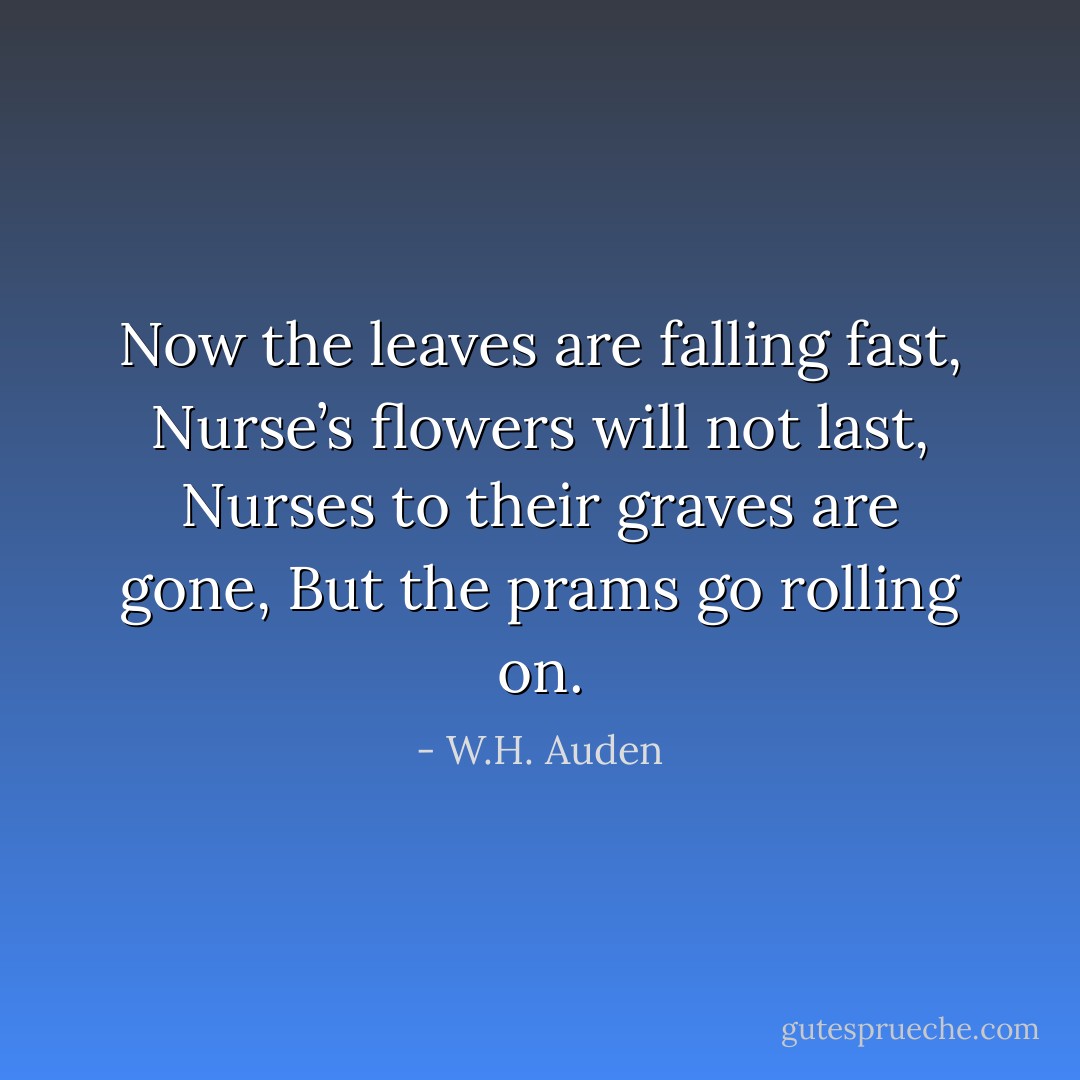 Now the leaves are falling fast, Nurse’s flowers will not last, Nurses to their graves are gone, But the prams go rolling on. - W.H. Auden