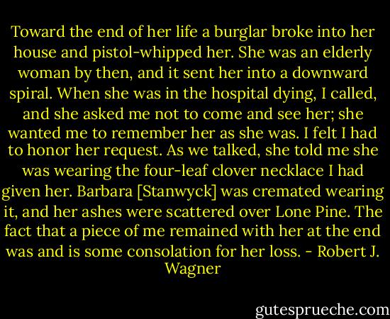 Toward the end of her life a burglar broke into her house and pistol-whipped her. She was an elderly woman by then, and it sent her into a downward spiral. When she was in the hospital dying, I called, and she asked me not to come and see her; she wanted me to remember her as she was. I felt I had to honor her request. As we talked, she told me she was wearing the four-leaf clover necklace I had given her. Barbara [Stanwyck] was cremated wearing it, and her ashes were scattered over Lone Pine. The fact that a piece of me remained with her at the end was and is some consolation for her loss. - Robert J. Wagner
