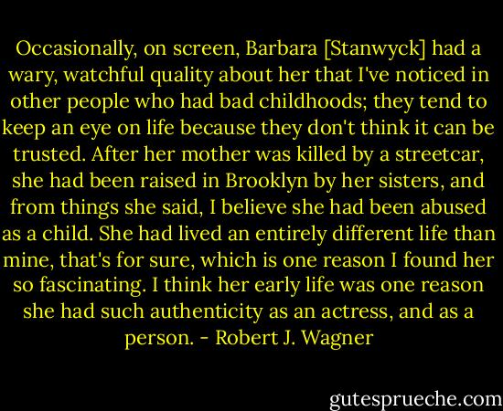 Occasionally, on screen, Barbara [Stanwyck] had a wary, watchful quality about her that I've noticed in other people who had bad childhoods; they tend to keep an eye on life because they don't think it can be trusted. After her mother was killed by a streetcar, she had been raised in Brooklyn by her sisters, and from things she said, I believe she had been abused as a child. She had lived an entirely different life than mine, that's for sure, which is one reason I found her so fascinating. I think her early life was one reason she had such authenticity as an actress, and as a person. - Robert J. Wagner