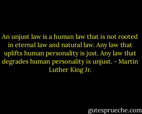 An unjust law is a human law that is not rooted in eternal law and natural law. Any law that uplifts human personality is just. Any law that degrades human personality is unjust. - Martin Luther King Jr.