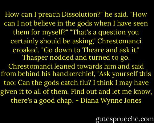 How can I preach Dissolution?" he said. "How can I not believe in the gods when I have seen them for myself?"<br />"That's a question you certainly should be asking," Chrestomanci croaked. "Go down to Theare and ask it." Thasper nodded and turned to go. Chrestomanci leaned towards him and said from behind his handkerchief, "Ask yourself this too: Can the gods catch flu? I think I may have given it to all of them. Find out and let me know, there's a good chap. - Diana Wynne Jones