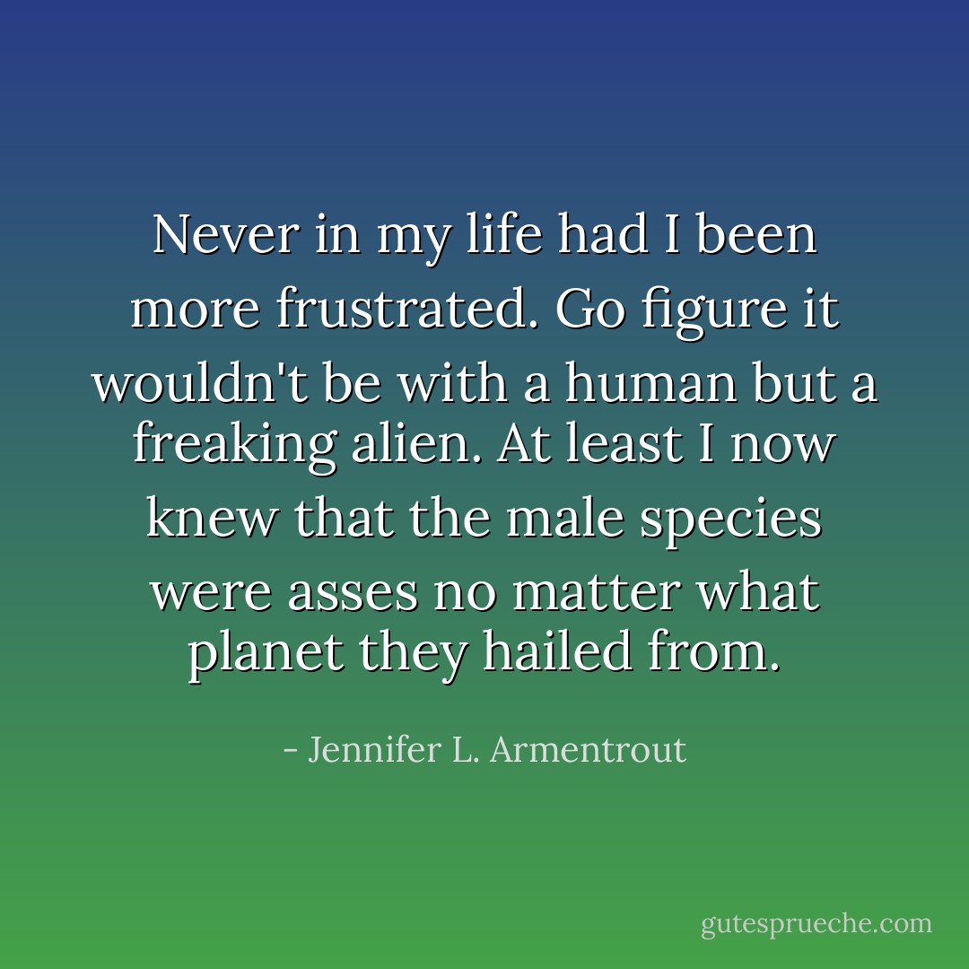 Never in my life had I been more frustrated. Go figure it wouldn't be with a human but a freaking alien. At least I now knew that the male species were asses no matter what planet they hailed from. - Jennifer L. Armentrout