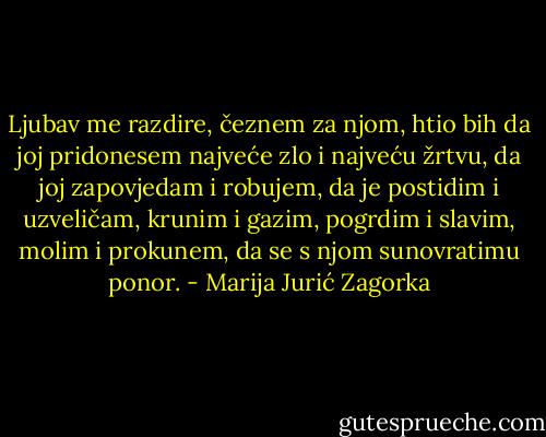 Ljubav me razdire, čeznem za njom, htio bih da joj pridonesem najveće zlo i najveću žrtvu, da joj zapovjedam i robujem, da je postidim i uzveličam, krunim i gazim, pogrdim i slavim, molim i prokunem, da se s njom sunovratimu ponor. - Marija Jurić Zagorka