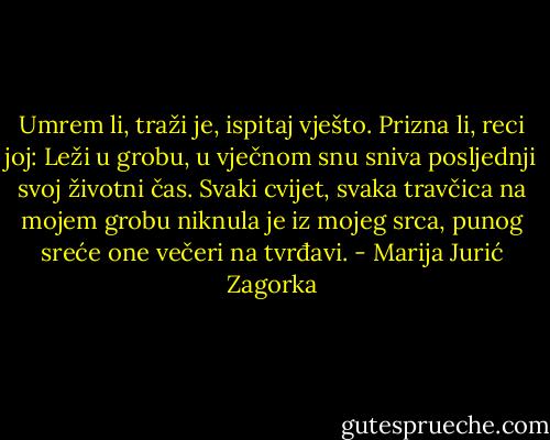 Umrem li, traži je, ispitaj vješto. Prizna li, reci joj: Leži u grobu, u vječnom snu sniva posljednji svoj životni čas. Svaki cvijet, svaka travčica na mojem grobu niknula je iz mojeg srca, punog sreće one večeri na tvrđavi. - Marija Jurić Zagorka