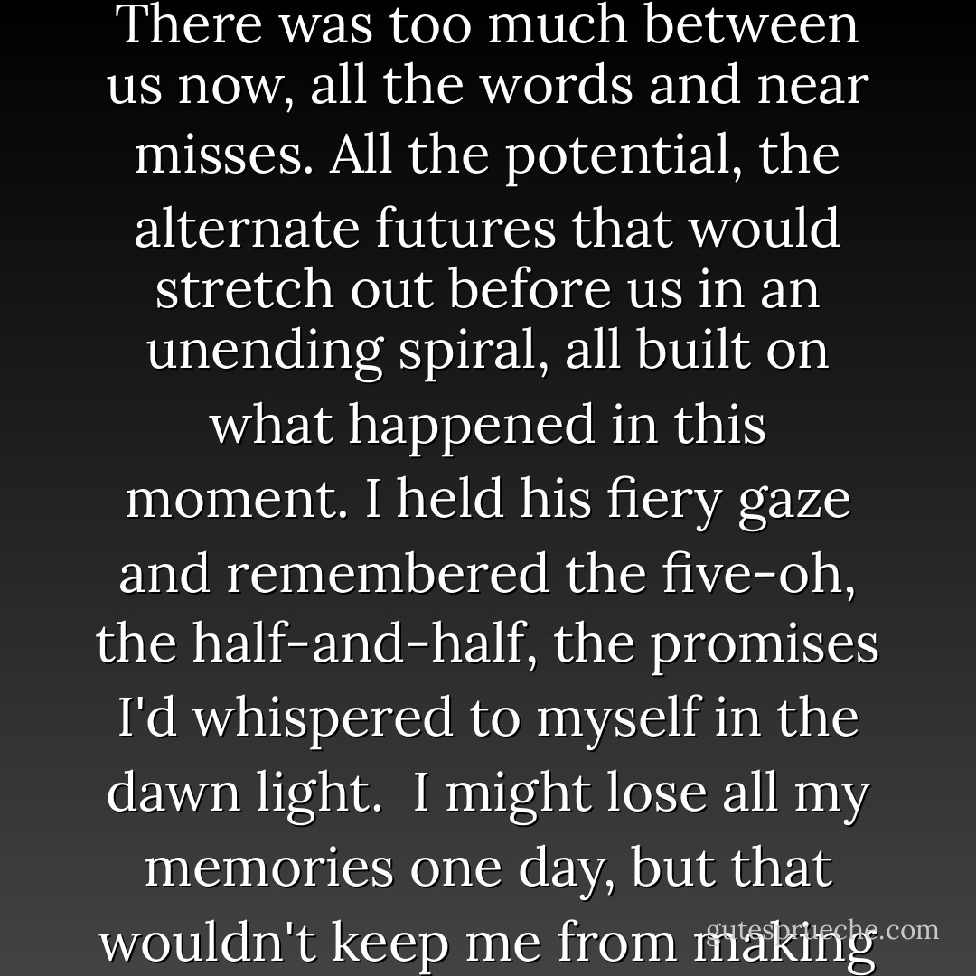 But I knew he wouldn't kiss me. Not tonight. Not like this. There was too much between us now, all the words and near misses. All the potential, the alternate futures that would stretch out before us in an unending spiral, all built on what happened in this moment. I held his fiery gaze and remembered the five-oh, the half-and-half, the promises I'd whispered to myself in the dawn light.<br /><br />I might lose all my memories one day, but that wouldn't keep me from making them. - Sarah Ockler