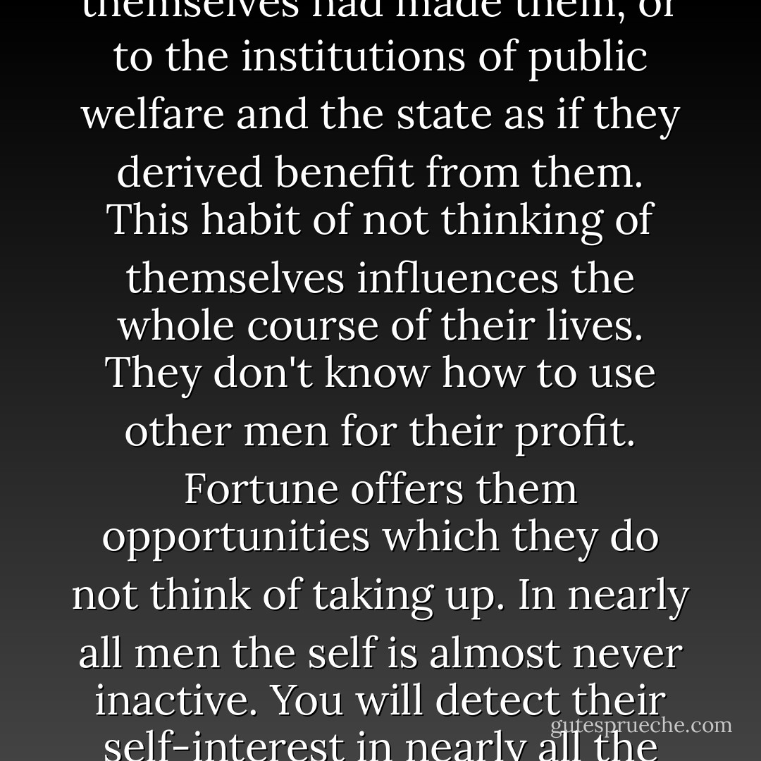 Nature is infinitely rich and diverse in her ways. She can be seen to break her most unchanging laws. She has made self-interest the motive of all human action, but in the great host of men she produces ones who are strangely constituted, in whom selfishness is scarcely perceptible because they do not place their affections in themselves. Some are passionate about the sciences, others about the public good. They are as attached to the discoveries of others as if they themselves had made them, or to the institutions of public welfare and the state as if they derived benefit from them. This habit of not thinking of themselves influences the whole course of their lives. They don't know how to use other men for their profit. Fortune offers them opportunities which they do not think of taking up.<br />In nearly all men the self is almost never inactive. You will detect their self-interest in nearly all the advice they give you, in the services they do for you, in the contacts they make, in the friendships they form. They are deeply attached to the things which affect their interests however remotely, and are indifferent to all others. When they encounter a man who is indifferent to personal interest they cannot understand him. They suspect him of hidden motives, of affectation, or of insanity. They cast him from their bosom, revile him. - Jan Potocki