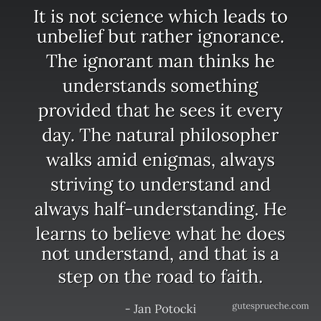 It is not science which leads to unbelief but rather ignorance. The ignorant man thinks he understands something provided that he sees it every day. The natural philosopher walks amid enigmas, always striving to understand and always half-understanding. He learns to believe what he does not understand, and that is a step on the road to faith. - Jan Potocki