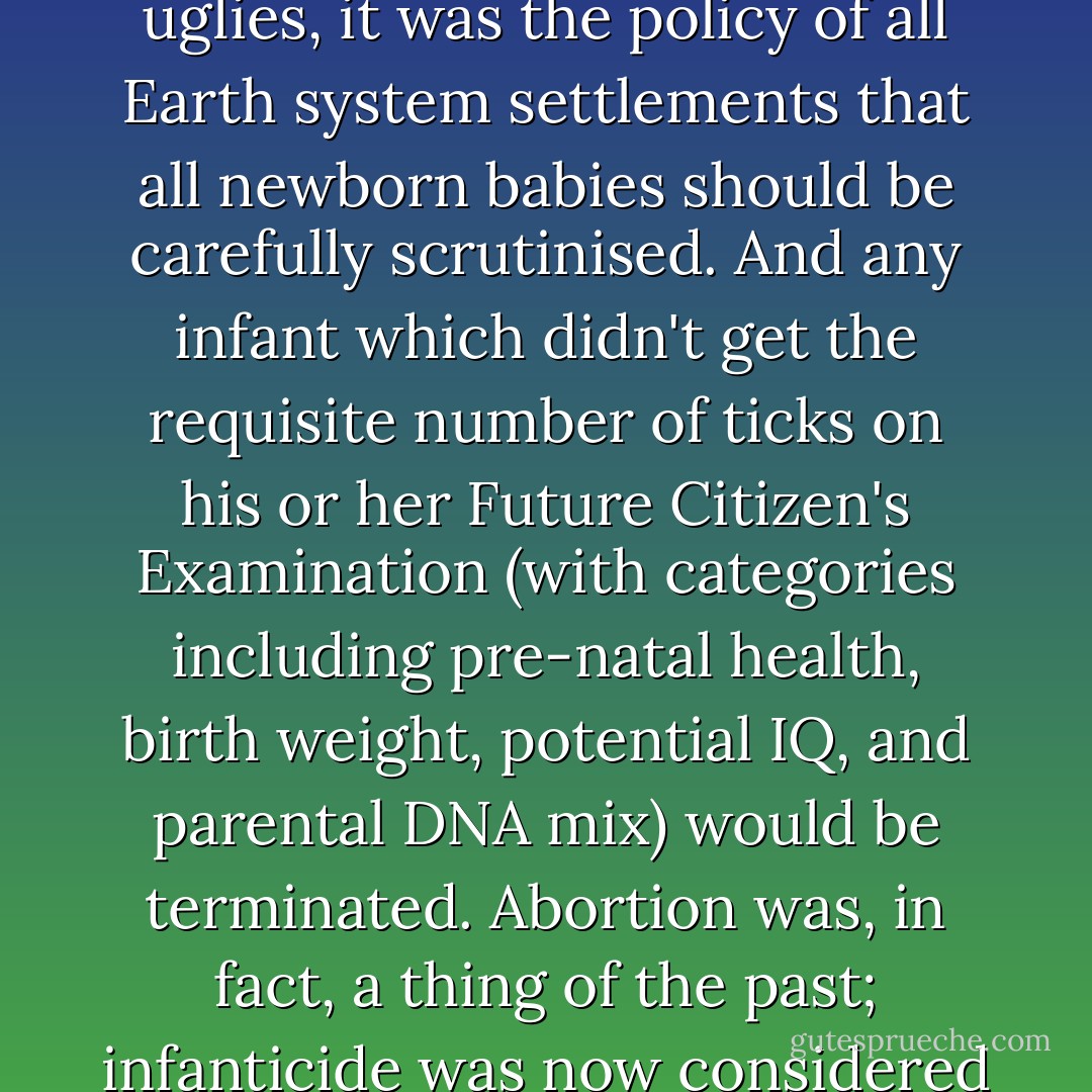 As well as the factory euthanasia and mass poisoning of undesirables and sicklies and uglies, it was the policy of all Earth system settlements that all newborn babies should be carefully scrutinised. And any infant which didn't get the requisite number of ticks on his or her Future Citizen's Examination (with categories including pre-natal health, birth weight, potential IQ, and parental DNA mix) would be terminated. Abortion was, in fact, a thing of the past; infanticide was now considered to be a much fairer method of quality control. - Philip Palmer
