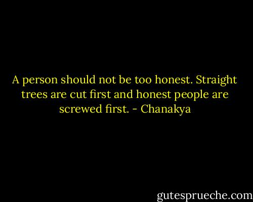 A person should not be too honest. Straight trees are cut first and honest people are screwed first. - Chanakya