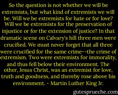 So the question is not whether we will be extremists, but what kind of extremists we will be. Will we be extremists for hate or for love? Will we be extremists for the preservation of injustice or for the extension of justice? In that dramatic scene on Calvary's hill three men were crucified. We must never forget that all three were crucified for the same crime--the crime of extremism. Two were extremists for immorality, and thus fell below their environment. The other, Jesus Christ, was an extremist for love, truth and goodness, and thereby rose above his environment. - Martin Luther King Jr.