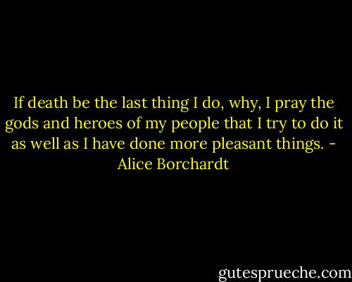 If death be the last thing I do, why, I pray the gods and heroes of my people that I try to do it as well as I have done more pleasant things. - Alice Borchardt