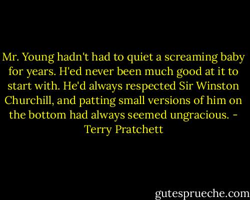Mr. Young hadn't had to quiet a screaming baby for years. H'ed never been much good at it to start with. He'd always respected Sir Winston Churchill, and patting small versions of him on the bottom had always seemed ungracious. - Terry Pratchett
