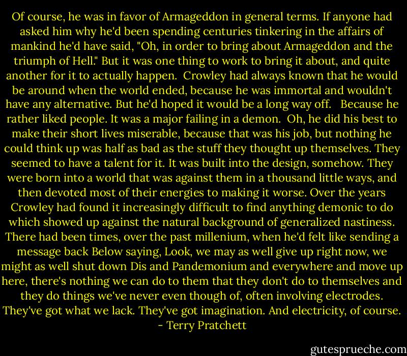 Of course, he was in favor of Armageddon in general terms. If anyone had asked him why he'd been spending centuries tinkering in the affairs of mankind he'd have said, "Oh, in order to bring about Armageddon and the triumph of Hell." But it was one thing to work to bring it about, and quite another for it to actually happen.<br /><br />Crowley had always known that he would be around when the world ended, because he was immortal and wouldn't have any alternative. But he'd hoped it would be a long way off. <br /><br />Because he rather liked people. It was a major failing in a demon.<br /><br />Oh, he did his best to make their short lives miserable, because that was his job, but nothing he could think up was half as bad as the stuff they thought up themselves. They seemed to have a talent for it. It was built into the design, somehow. They were born into a world that was against them in a thousand little ways, and then devoted most of their energies to making it worse. Over the years Crowley had found it increasingly difficult to find anything demonic to do which showed up against the natural background of generalized nastiness. There had been times, over the past millenium, when he'd felt like sending a message back Below saying, Look, we may as well give up right now, we might as well shut down Dis and Pandemonium and everywhere and move up here, there's nothing we can do to them that they don't do to themselves and they do things we've never even though of, often involving electrodes. They've got what we lack. They've got imagination. And electricity, of course. - Terry Pratchett