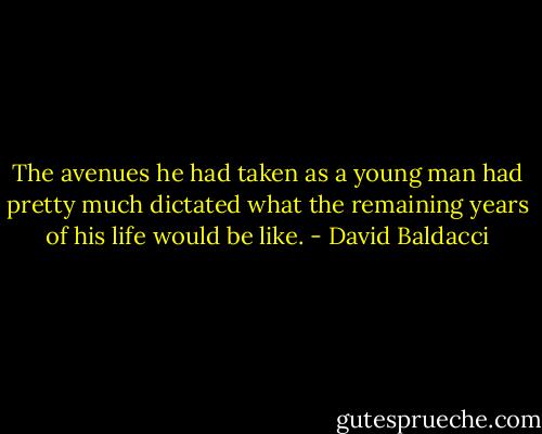 The avenues he had taken as a young man had pretty much dictated what the remaining years of his life would be like. - David Baldacci