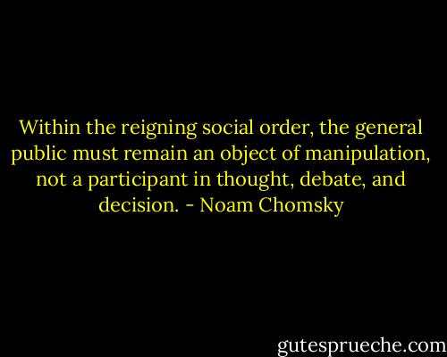 Within the reigning social order, the general public must remain an object of manipulation, not a participant in thought, debate, and decision. - Noam Chomsky