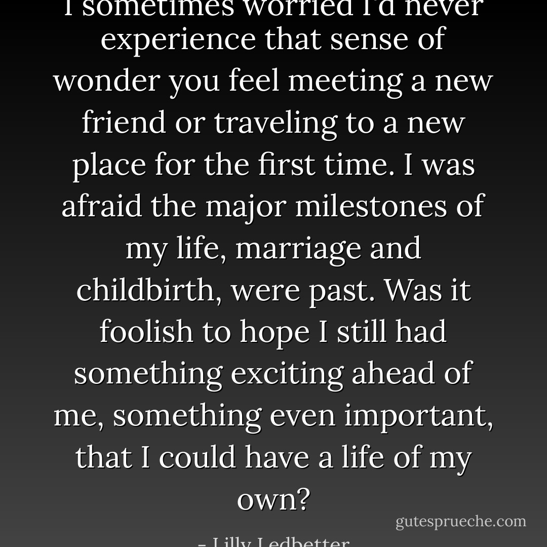 I sometimes worried I'd never experience that sense of wonder you feel meeting a new friend or traveling to a new place for the first time. I was afraid the major milestones of my life, marriage and childbirth, were past. Was it foolish to hope I still had something exciting ahead of me, something even important, that I could have a life of my own? - Lilly Ledbetter
