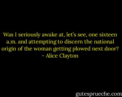 Was I seriously awake at, let’s see, one<br />sixteen a.m. and attempting to discern the national origin of<br />the woman getting plowed next door? - Alice Clayton