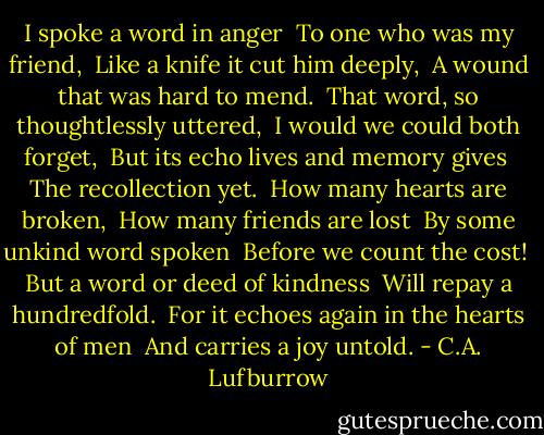 I spoke a word in anger <br />To one who was my friend, <br />Like a knife it cut him deeply, <br />A wound that was hard to mend. <br />That word, so thoughtlessly uttered, <br />I would we could both forget, <br />But its echo lives and memory gives <br />The recollection yet. <br />How many hearts are broken, <br />How many friends are lost <br />By some unkind word spoken <br />Before we count the cost! <br />But a word or deed of kindness <br />Will repay a hundredfold. <br />For it echoes again in the hearts of men <br />And carries a joy untold. - C.A. Lufburrow
