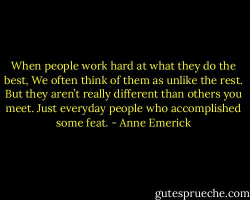 When people work hard at what they do the best,<br />We often think of them as unlike the rest.<br />But they aren’t really different than others you meet.<br />Just everyday people who accomplished some feat. - Anne Emerick