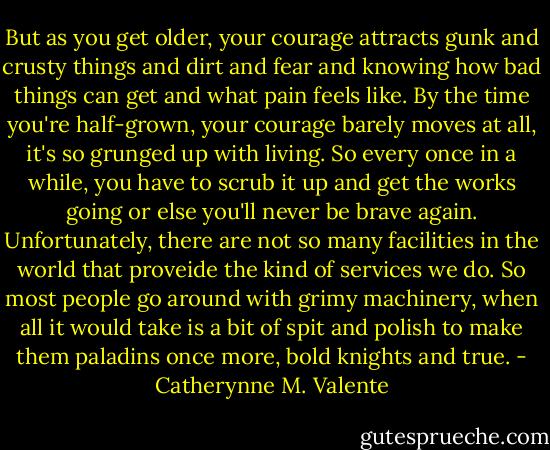 But as you get older, your courage attracts gunk and crusty things and dirt and fear and knowing how bad things can get and what pain feels like. By the time you're half-grown, your courage barely moves at all, it's so grunged up with living. So every once in a while, you have to scrub it up and get the works going or else you'll never be brave again. Unfortunately, there are not so many facilities in the world that proveide the kind of services we do. So most people go around with grimy machinery, when all it would take is a bit of spit and polish to make them paladins once more, bold knights and true. - Catherynne M. Valente