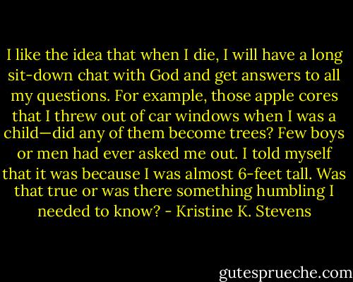 I like the idea that when I die, I will have a long sit-down chat with<br />God and get answers to all my questions. For example, those apple cores<br />that I threw out of car windows when I was a child—did any of them become<br />trees? Few boys or men had ever asked me out. I told myself that it<br />was because I was almost 6-feet tall. Was that true or was there something<br />humbling I needed to know? - Kristine K. Stevens