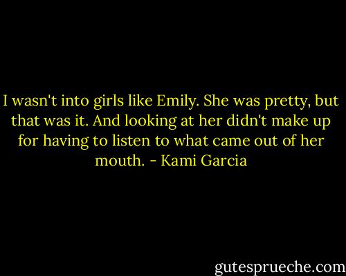 I wasn't into girls like Emily. She was pretty, but that was it. And looking at her didn't make up for having to listen to what came out of her mouth. - Kami Garcia