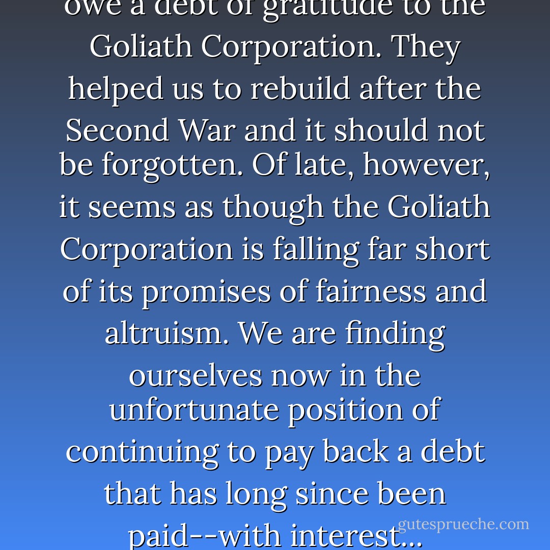 No one would argue that we owe a debt of gratitude to the Goliath Corporation. They helped us to rebuild after the Second War and it should not be forgotten. Of late, however, it seems as though the Goliath Corporation is falling far short of its promises of fairness and altruism. We are finding ourselves now in the unfortunate position of continuing to pay back a debt that has long since been paid--with interest... - Jasper Fforde