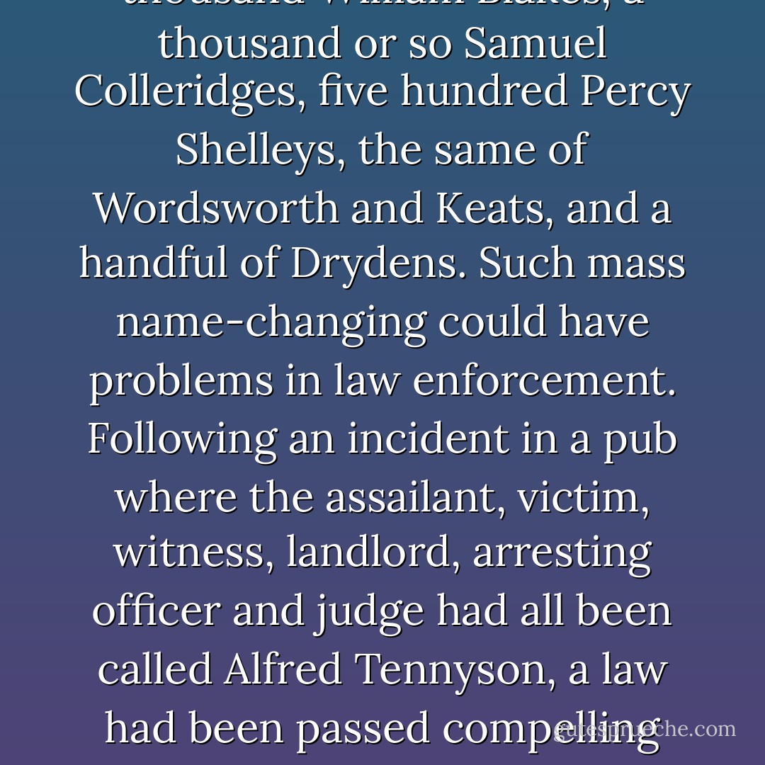 Miltons were, on the whole, the most enthusiastic poet followers. A flick through the London telephone directory would yield about four thousand John Miltons, two thousand William Blakes, a thousand or so Samuel Colleridges, five hundred Percy Shelleys, the same of Wordsworth and Keats, and a handful of Drydens. Such mass name-changing could have problems in law enforcement. Following an incident in a pub where the assailant, victim, witness, landlord, arresting officer and judge had all been called Alfred Tennyson, a law had been passed compelling each namesake to carry a registration number tattooed behind the ear. It hadn't been well received--few really practical law-enforcement measures ever are. - Jasper Fforde