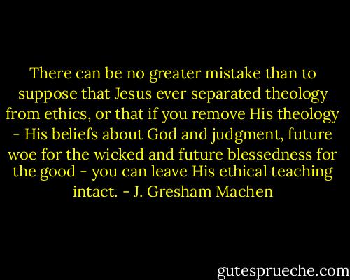 There can be no greater mistake than to suppose that Jesus ever separated theology from ethics, or that if you remove His theology - His beliefs about God and judgment, future woe for the wicked and future blessedness for the good - you can leave His ethical teaching intact. - J. Gresham Machen