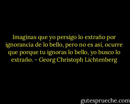 Imaginas que yo persigo lo extraño por ignorancia de lo bello, pero no es así, ocurre que porque tu ignoras lo bello, yo busco lo extraño. - Georg Christoph Lichtenberg