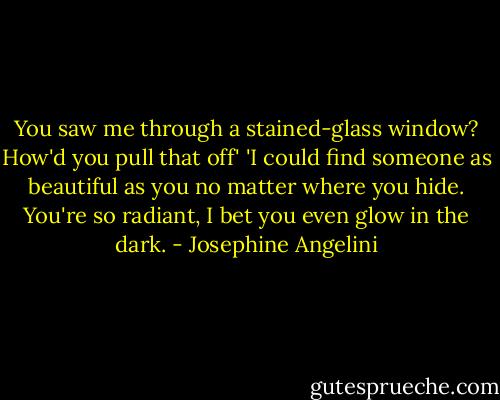 You saw me through a stained-glass window? How'd you pull that off'<br />'I could find someone as beautiful as you no matter where you hide. You're so radiant, I bet you even glow in the dark. - Josephine Angelini
