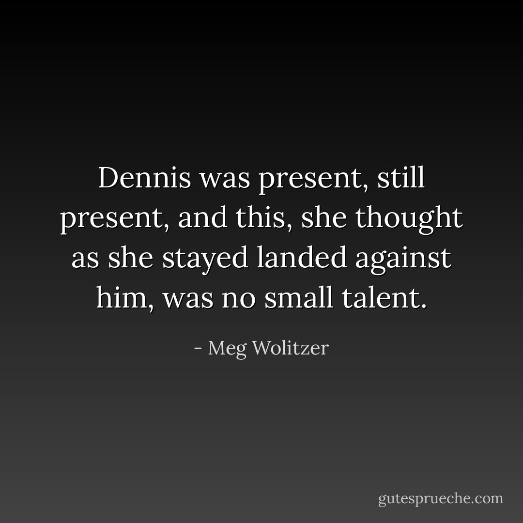 Dennis was present, still present, and this, she thought as she stayed landed against him, was no small talent. - Meg Wolitzer