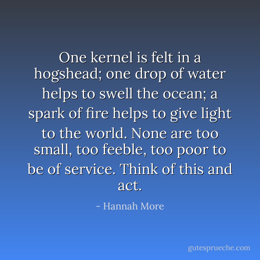 One kernel is felt in a hogshead; one drop of water helps to swell the ocean; a spark of fire helps to give light to the world. None are too small, too feeble, too poor to be of service. Think of this and act. - Hannah More