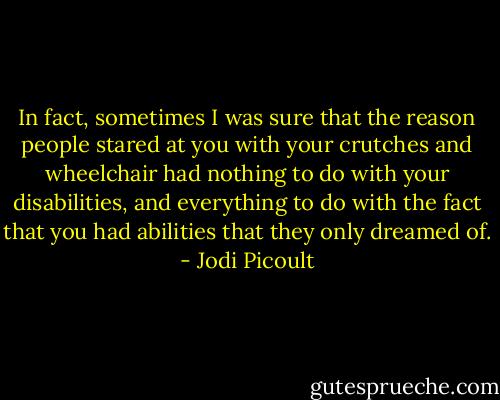 In fact, sometimes I was sure that the reason people stared at you with your crutches and wheelchair had nothing to do with your disabilities, and everything to do with the fact that you had abilities that they only dreamed of. - Jodi Picoult