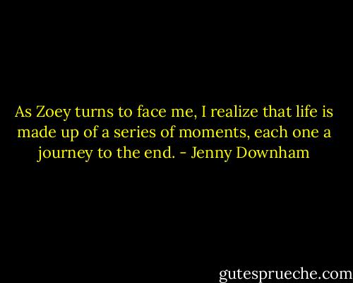 As Zoey turns to face me, I realize that life is made up of a series of moments, each one a journey to the end. - Jenny Downham