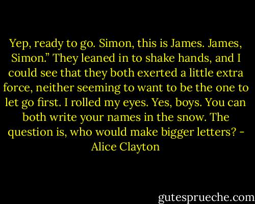 Yep, ready to go. Simon, this is James. James,<br />Simon.” They leaned in to shake hands, and I could see that<br />they both exerted a little extra force, neither seeming to<br />want to be the one to let go first. I rolled my eyes. Yes, boys.<br />You can both write your names in the snow. The question is,<br />who would make bigger letters? - Alice Clayton