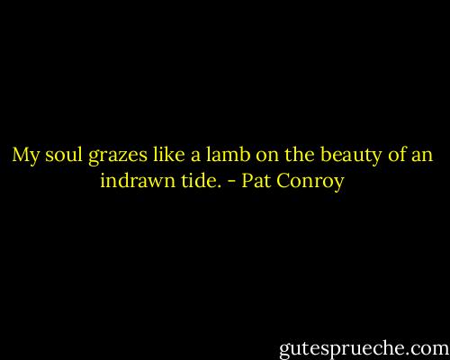 My soul grazes like a lamb on the beauty of an indrawn tide. - Pat Conroy