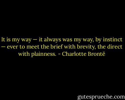 It is my way — it always was my way, by instinct — ever to meet the brief with brevity, the direct with plainness. - Charlotte Brontë