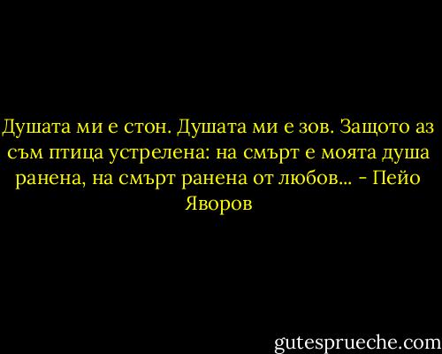 Душата ми е стон. Душата ми е зов.<br />Защото аз съм птица устрелена:<br />на смърт е моята душа ранена,<br />на смърт ранена от любов... - Пейо Яворов