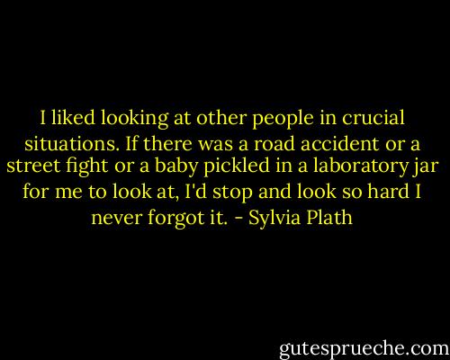 I liked looking at other people in crucial situations. If there was a road accident or a street fight or a baby pickled in a laboratory jar for me to look at, I'd stop and look so hard I never forgot it. - Sylvia Plath