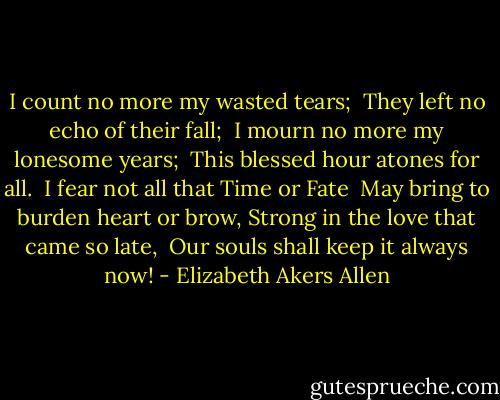 I count no more my wasted tears; <br />They left no echo of their fall; <br />I mourn no more my lonesome years; <br />This blessed hour atones for all. <br />I fear not all that Time or Fate <br />May bring to burden heart or brow,<br />Strong in the love that came so late, <br />Our souls shall keep it always now! - Elizabeth Akers Allen