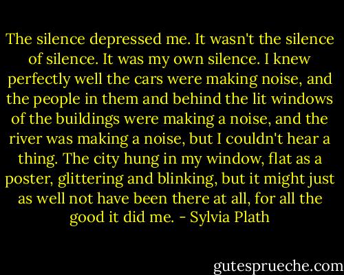 The silence depressed me. It wasn't the silence of silence. It was my own silence. I knew perfectly well the cars were making noise, and the people in them and behind the lit windows of the buildings were making a noise, and the river was making a noise, but I couldn't hear a thing. The city hung in my window, flat as a poster, glittering and blinking, but it might just as well not have been there at all, for all the good it did me. - Sylvia Plath