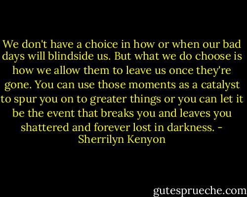 We don't have a choice in how or when our bad days will blindside us. But what we do choose is how we allow them to leave us once they're gone. You can use those moments as a catalyst to spur you on to greater things or you can let it be the event that breaks you and leaves you shattered and forever lost in darkness. - Sherrilyn Kenyon