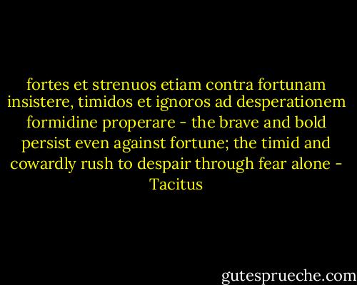 fortes et strenuos etiam contra fortunam insistere, timidos et ignoros ad desperationem formidine properare - the brave and bold persist even against fortune; the timid and cowardly rush to despair through fear alone - Tacitus